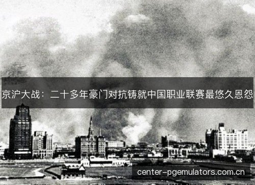 京沪大战:二十多年豪门对抗铸就中国职业联赛最悠久恩怨 京沪大战:二十多年豪门对抗铸就中国职业联赛最悠久恩怨
